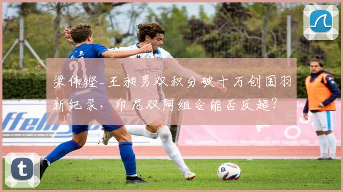 梁伟铿_王昶男双积分破十万创国羽新纪录，印尼双阿组合能否反超？