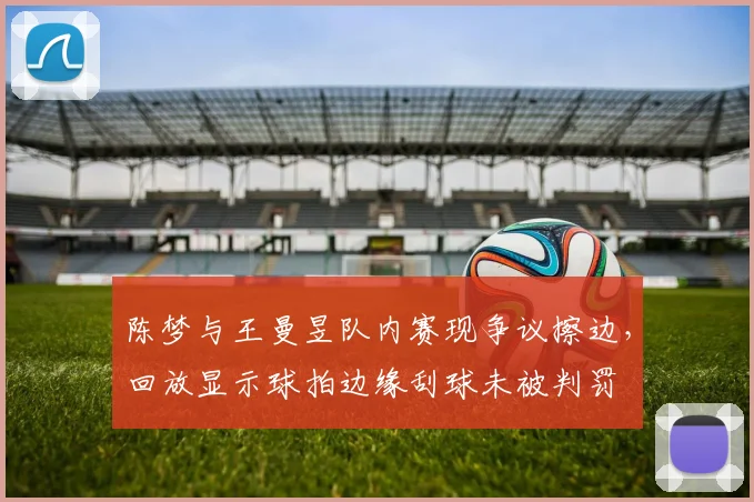 陈梦与王曼昱队内赛现争议擦边，回放显示球拍边缘刮球未被判罚