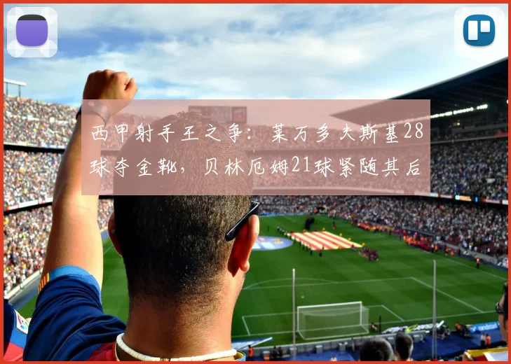 西甲射手王之争：莱万多夫斯基28球夺金靴，贝林厄姆21球紧随其后