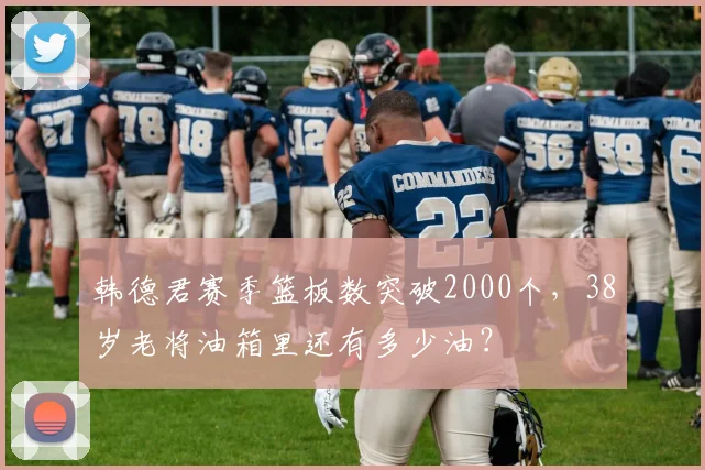 韩德君赛季篮板数突破2000个，38岁老将油箱里还有多少油？