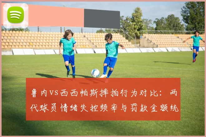 鲁内vs西西帕斯摔拍行为对比：两代球员情绪失控频率与罚款金额统计